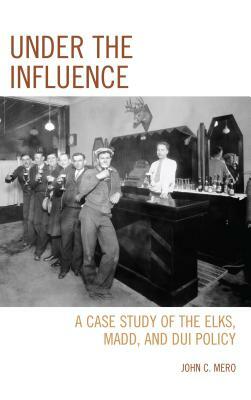 Under the Influence: A Case Study of the Elks, MADD, and DUI Policy by John C. Mero