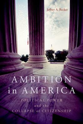 Ambition in America: Political Power and the Collapse of Citizenship by Jeffrey A. Becker