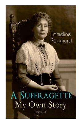 A Suffragette - My Own Story (Illustrated): The Inspiring Autobiography of the Women Who Founded the Militant WPSU Movement and Fought to Win the Righ by Emmeline Pankhurst