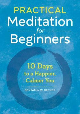 Practical Meditation for Beginners: 10 Days to a Happier, Calmer You by Benjamin W. Decker