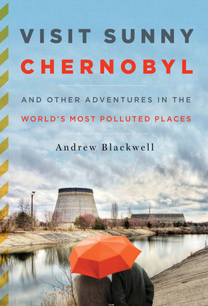 Visit Sunny Chernobyl - Adventures in the world's most polluted places by Andrew Blackwell