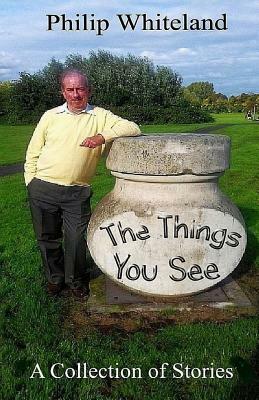 The Things You See...: A Collection of Stories by Philip Whiteland