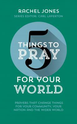 5 Things to Pray for Your World: Prayers That Change Things for Your Community, Your Nation and the Wider World by Rachel Jones