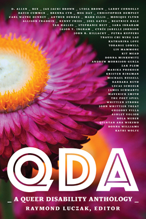 QDA: A Queer Disability Anthology by Meg Day, John R. Killacky, Barbara Ruth, Raymond Luczak, John Whittier Treat, Kristen Ringman, Arthur Durkee, Marika Prokosh, Christopher Dempsey, Whittier Strong, Brenna Cyr, Stephanie Heit, Liv Mammone, Monique Flynn, Quintan Ana Wikswo, Mark Ellis, Lydia Brown, Katharina Love, Tak Hallus, Kit Mead, Maverick Smith, Sara Ibrahim, Travis Chi Wing Lau, Michael Russell, Toranse Lowell, David Cummer, Jason T. Ingram, Petra Kuppers, The Poet Spiel, Kenny Fries, Andrew Morrison-Gurza, D. Allen, Donna Minkowitz, Zak Plum, Gregory Villa, Nola Weber, Lucas Scheelk, James Schwartz, Jax Jacki Brown, Larry Connolly, Carl Wayne Denney, Allison Fradkin, Joel Gates, Cyrée Jarelle Johnson, Kathi Wolfe, Donna Williams, Beatrice Hale, Ashley Volion, Bex