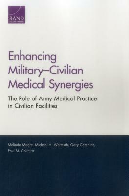 Enhancing Military-Civilian Medical Synergies: The Role of Army Medical Practice in Civilian Facilities by Gary Cecchine, Michael A. Wermuth, Melinda Moore