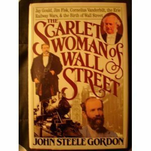 The Scarlet Woman of Wall Street: Jay Gould, Jim Fisk, Cornelius Vanderbilt, the Erie Railway Wars, and the Birth of Wall Street by John Steele Gordon