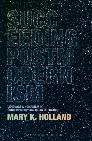 Succeeding Postmodernism: Language and Humanism in Contemporary American Literature by Mary K. Holland