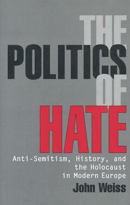 The Politics of Hate: Anti-Semitism, History, and the Holocaust in Modern Europe by John Weiss