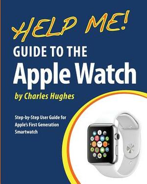 Help Me! Guide to the Apple Watch: Step-by-Step User Guide for Apple's First Generation Smartwatch by Charles Hughes