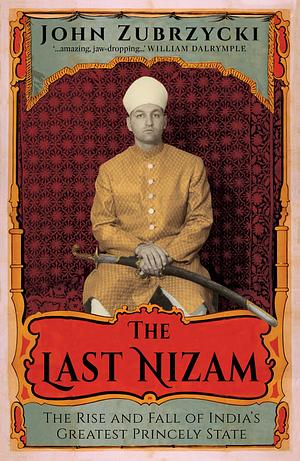 The Last Nizam: The Rise and Fall of India's Greatest Princely State by John Zubrzycki