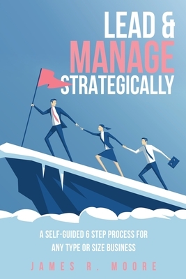 Lead & Manage Strategically: A Self-Guided 6 Step Process for Any Type or Size Business by James R. Moore