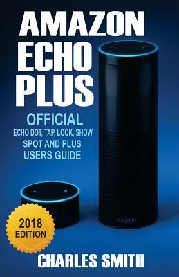 Amazon Echo Plus: 2018 Official Echo Dot, Echo Tap, Echo Look, Echo Spot and Echo Plus Users Guide by Charles Smith