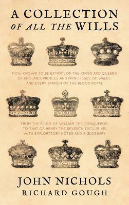 A Collection of All the Wills, Now Known to Be Extant, of the Kings and Queens of England, Princes and Princesses of Wales, and Every Branch of the by John Nichols, Richard Gough