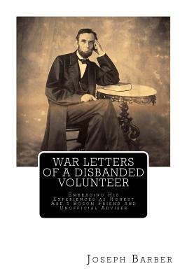 War Letters of a Disbanded Volunteer: Embracing His Experiences as Honest Abe's Bosom Friend and Unofficial Adviser by Joseph Barber