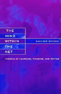 The Mind Within the Net: Models of Learning, Thinking, and Acting by Manfred Spitzer