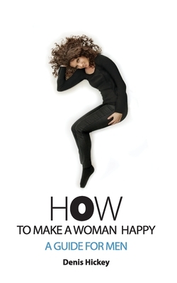 How To Make A Woman Happy, A Guide For Men by Denis C. Hickey