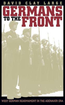 Germans to the Front: West German Rearmament in the Adenauer Era by David Clay Large