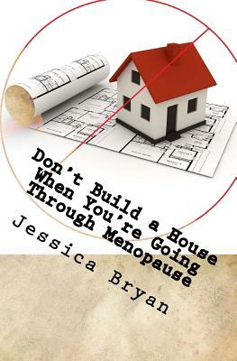 Don't Build a House When You're Going Through Menopause: sane advice for a crazy world by Jessica Bryan