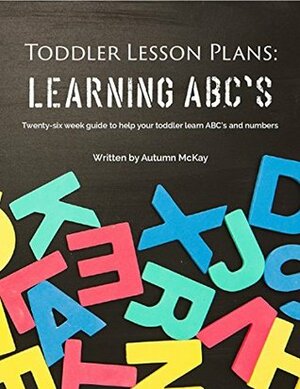 Toddler Lesson Plans: Learning ABC's: Twenty-six week guide to help your toddler learn ABC's and numbers by Autumn McKay