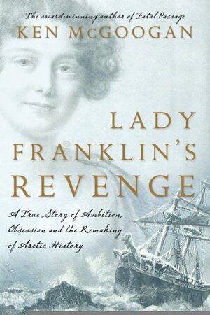 Lady Franklin's Revenge: A True Story Of Ambition, Obsession, And The Remaking Of Arctic History by Ken McGoogan