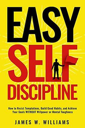 Easy Self-Discipline: How to Resist Temptations, Build Good Habits, and Achieve Your Goals WITHOUT Will Power or Mental Toughness by James W. Williams