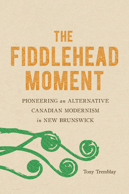 The Fiddlehead Moment: Pioneering an Alternative Canadian Modernism in New Brunswick by Tony Tremblay