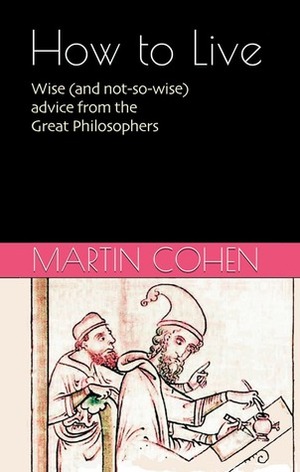 How to Live: Wise (and not so wise) Advice from the Philosophers on Everyday Life by Martin Cohen