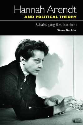 Hannah Arendt and Political Theory: Challenging the Tradition by Steve Buckler
