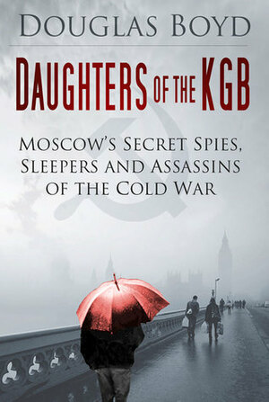 Daughters of the KGB: Moscow's Secret Spies, Sleepers and Assassins of the Cold War by Douglas Boyd