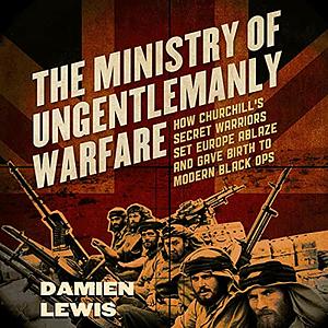 The Ministry of Ungentlemanly Warfare: How Churchill's Secret Warriors Set Europe Ablaze and Gave Birth to Modern Black Ops by Damien Lewis