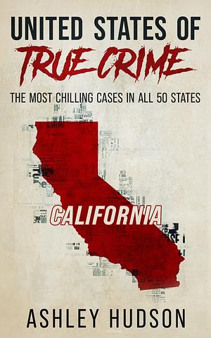 United States of True Crime: California: The Most Chilling Cases in All 50 States by Ashley Hudson