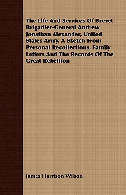 The Life and Services of Brevet Brigadier-General Andrew Jonathan Alexander, United States Army. a Sketch from Personal Recollections, Family Letters by James Harrison Wilson