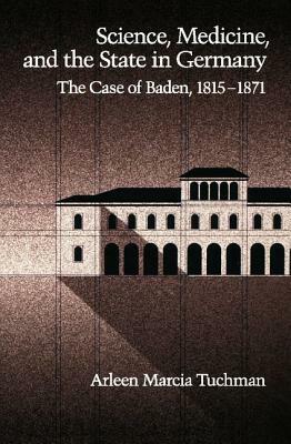 Science, Medicine, and the State in Germany: The Case of Baden, 1815-1871 by Arleen Marcia Tuchman