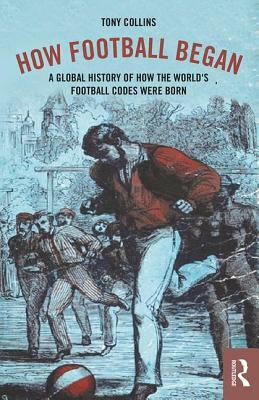 How Football Began: A Global History of How the World's Football Codes Were Born by Tony Collins