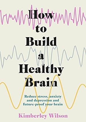 How to Build a Healthy Brain: Reduce stress, anxiety and depression and future-proof your brain by Kimberley Wilson