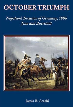 October Triumph: Napoleon's Invasion of Germany, 1806 by James R. Arnold