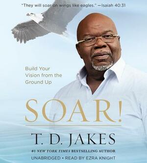 Soar!: Build Your Vision from the Ground Up by T. D. Jakes