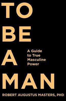 To Be a Man: A Guide to True Masculine Power by Robert Augustus Masters