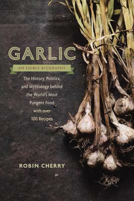 Garlic, an Edible Biography: The History, Politics, and Mythology Behind the World's Most Pungent Food--With Over 100 Recipes by Robin Cherry