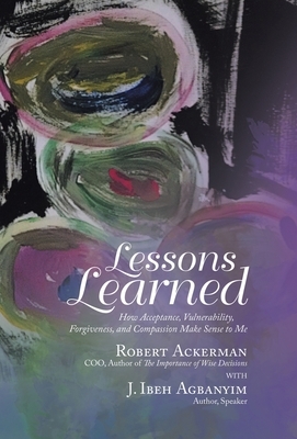 Lessons Learned: How Acceptance, Vulnerability, Forgiveness, and Compassion Make Sense to Me by Robert Ackerman