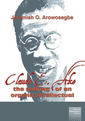 Claude E. Ake: The Making of an Organic Intellectual by Jeremiah O. Arowosegbe