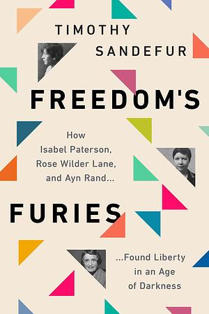 Freedom's Furies: How Isabel Paterson, Rose Wilder Lane, and Ayn Rand Found Liberty in an Age of Darkness by Timothy Sandefur, Timothy Sandefur