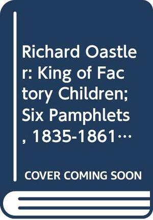 Richard Oastler: King Of Factory Children; Six Pamphlets, 1835 1861 by Richard Oastler