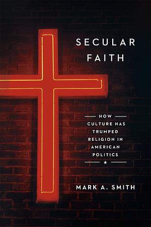 Secular Faith: How Culture Has Trumped Religion in American Politics by Mark Alan Smith, Mark Alan Smith