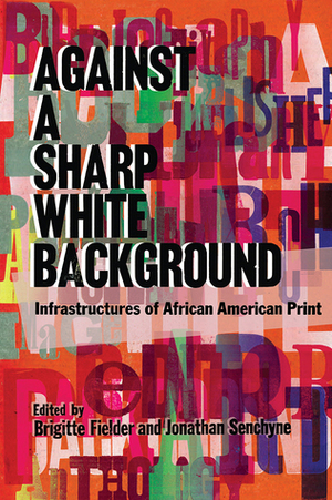Against a Sharp White Background: Infrastructures of African American Print by Jonathan Senchyne, Brigitte Fielder