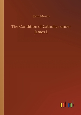 The Condition of Catholics under James I. by John Morris