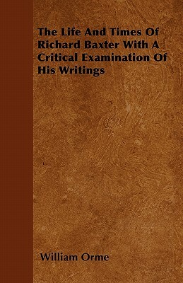 The Life And Times Of Richard Baxter With A Critical Examination Of His Writings by William Orme