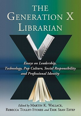 The Generation X Librarian: Essays on Leadership, Technology, Pop Culture, Social Responsibility and Professional Identity by Erik Sean Estep, Martin K. Wallace, Rebecca Tolley