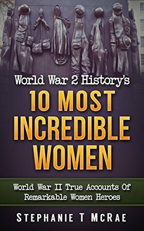 World War 2 History's 10 Most Incredible Women: World War II True Accounts Of Remarkable Women Heroes (WWII history, WW2, War books, world war 2 books, war history, World war 2 women) by Stephanie T. McRae