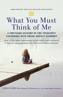 What You Must Think of Me: A Firsthand Account of One Teenager's Experience with Social Anxiety Disorder by Linda Wasmer Andrews, Michael Liebowitz, Emily Ford